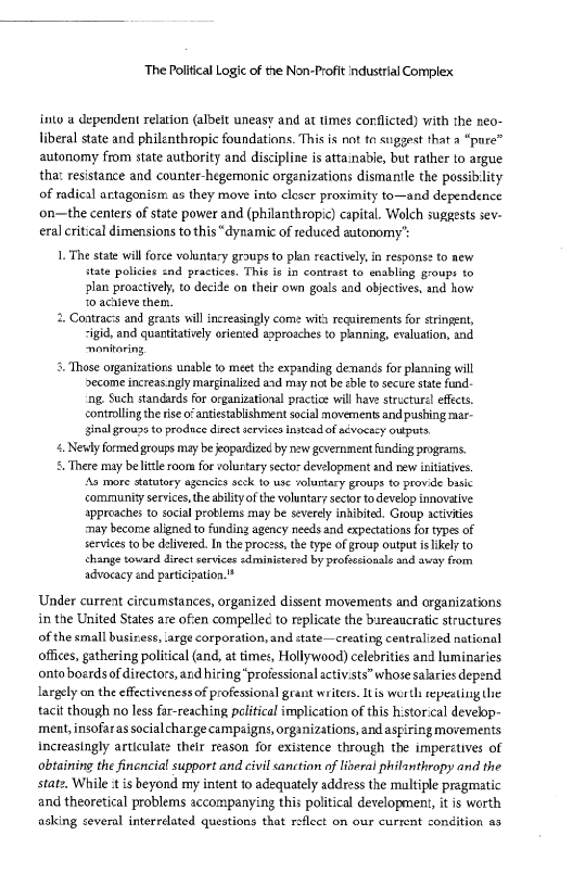 The Political Logic of the Non-Profit industrial Complex

into a dependent relation (albelt uneasy and at times conflicted) with the neo-
liberal state and philenthropic foundations. This is not ta suggest that a “pare”
autonomy from state authority and discipline is attainable, but rather to argue
thar resistance and counter hegemonic organizations dismantle the possibility
of radical artagonism as they move into cleser proximity to—and dependence
on—the centers of state power and (philanthropic) capital. Wolch suggests sev-
eral critical dimensions to this“ dynamic of reduced autonomy’:

 

1. The state will force voluntary groups to plan reactively, in response to new
Hate policies nd practices. Thie is in contrast to enabling groups to
plan proactively, to decide on their own goals and objectives, and how
to acieve them.

2, Contracis and grants will increasingly come with requirements for stringent,
-igid, and quantitatively oriented aaproaches to planning, evaluation, and
-ponitoring

5. Those organizations unable to meet the expanding denands for planaing will
become increasingly marginalized and may not be <ble to secure state fund.
‘ng. Such standards for organizational practie will have structural effects,
controlling the rise o”antiestablishment social movements and pushing mar-
sinal groupe to produce direct services instead of advocacy outputs

4 Newly formed groups may be jeopardized by new geverament funding programs.

5. There may belittle room for volustary sector development and new initiatives.
‘As more statutory agencics seck to use voluntary groups to provide basic
community services, the ability ofthe voluntary sector to develop innovative
approaches to social problems may be severely inhibited. Group activities
‘may become aligned to funding agency needs and expectations for types of
services to be delivered. In the process, the type of group output is ikely to
change toward direct services edministerd by profeesionale and away from
advocacy and participation."

 

Under current circumstances, organized dissent movements and organizations
in the United States are often compellec to replicate the bureaucratic structures
of the small busiress, arge corporation, and state—creating centralized naticnal
offices, gathering political (and, at times, Hollywood) celebrities and luminaries
onto boerdsof directors, and hiring “proiessional activists” whose salaries depend
largely on the effectivenessof professional grant writers. Itis worth repezting the
tacit though no less far-reaching political implication of this historical develop-
‘ment, insofaras socialcharge campaigns, orginizations, and aspiring movements
Increasingly articulate their reason for existence through the imperatives of
obtaining the finencial support and civil sanction of liberal philanthropy and the
statz, While is beyond my intent to adequately address the multiple pragmatic
and theoretical problems accompanying this political development, it is worth
asking several interrelated questions that reflect on our current condition as

 

 

 
